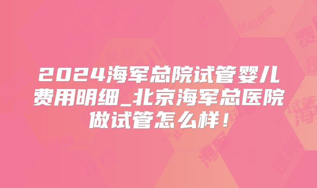 2024海军总院试管婴儿费用明细_北京海军总医院做试管怎么样！