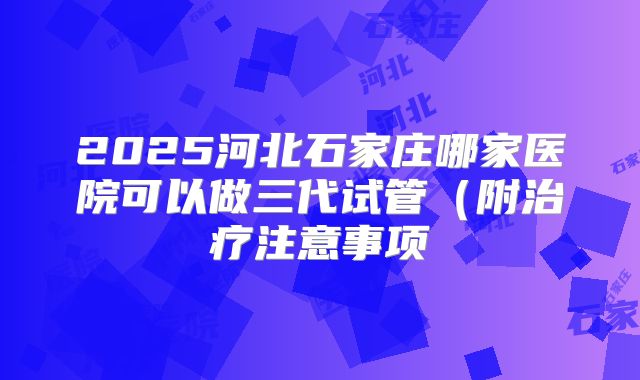 2025河北石家庄哪家医院可以做三代试管（附治疗注意事项
