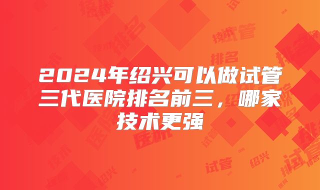 2024年绍兴可以做试管三代医院排名前三，哪家技术更强