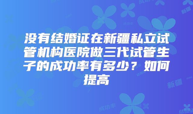 没有结婚证在新疆私立试管机构医院做三代试管生子的成功率有多少？如何提高