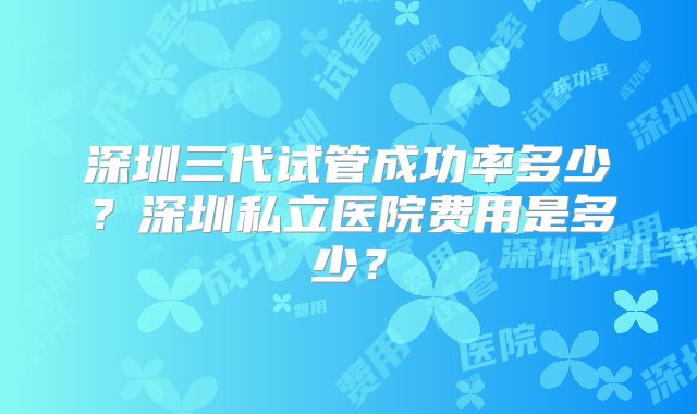 深圳三代试管成功率多少?深圳私立医院费用是多少?