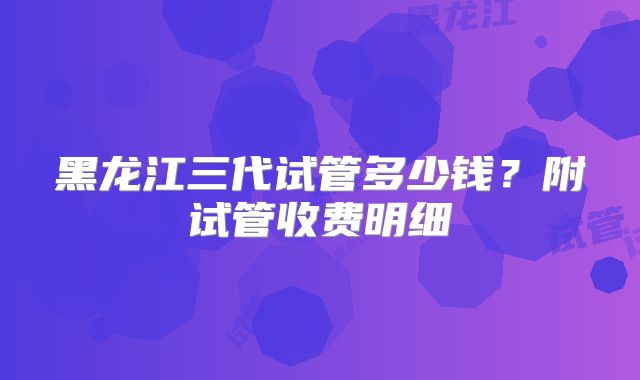 黑龙江三代试管多少钱？附试管收费明细