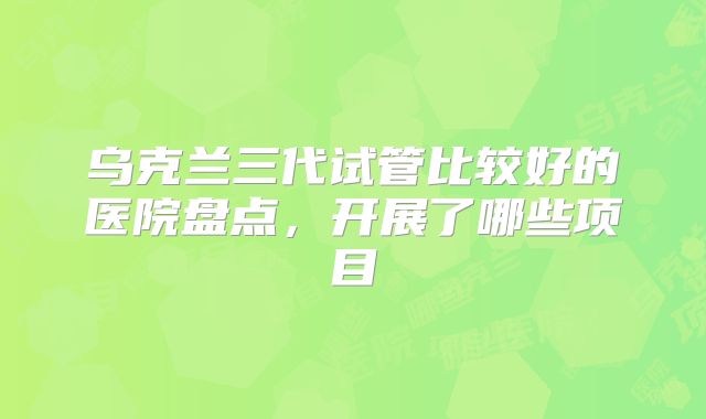 乌克兰三代试管比较好的医院盘点，开展了哪些项目
