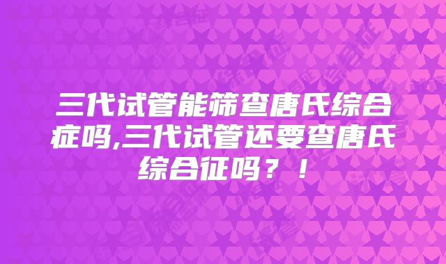 三代试管能筛查唐氏综合症吗,三代试管还要查唐氏综合征吗？！