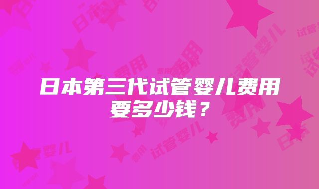 日本第三代试管婴儿费用要多少钱？