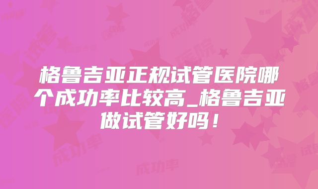 格鲁吉亚正规试管医院哪个成功率比较高_格鲁吉亚做试管好吗!