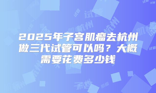 2025年子宫肌瘤去杭州做三代试管可以吗?大概需要花费多少钱