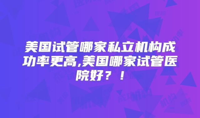 美国试管哪家私立机构成功率更高,美国哪家试管医院好？！