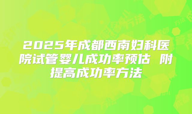 2025年成都西南妇科医院试管婴儿成功率预估 附提高成功率方法