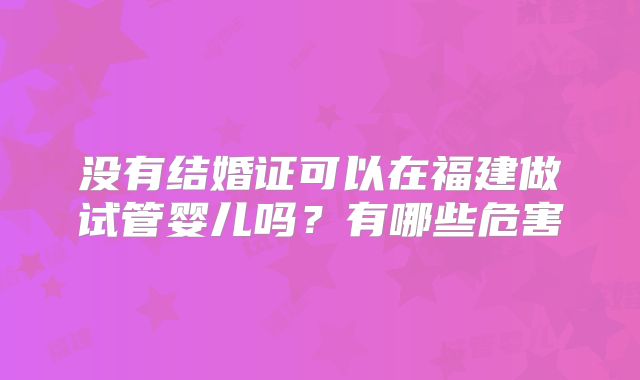 没有结婚证可以在福建做试管婴儿吗?有哪些危害