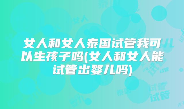 女人和女人泰国试管我可以生孩子吗(女人和女人能试管出婴儿吗)