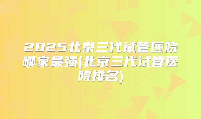 2025北京三代试管医院哪家最强(北京三代试管医院排名)