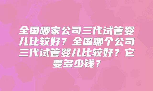 全国哪家公司三代试管婴儿比较好？全国哪个公司三代试管婴儿比较好？它要多少钱？