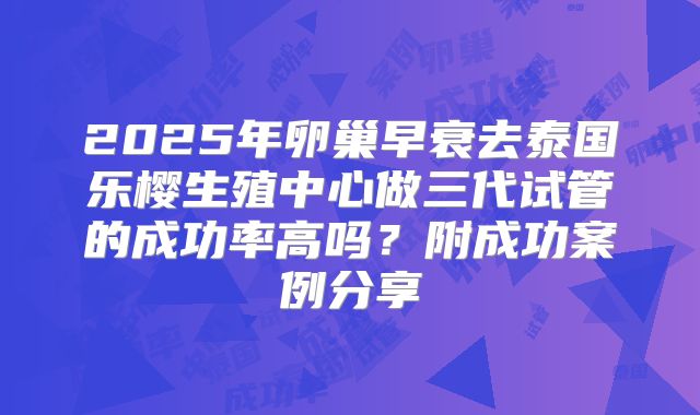 2025年卵巢早衰去泰国乐樱生殖中心做三代试管的成功率高吗?附成功案例分享