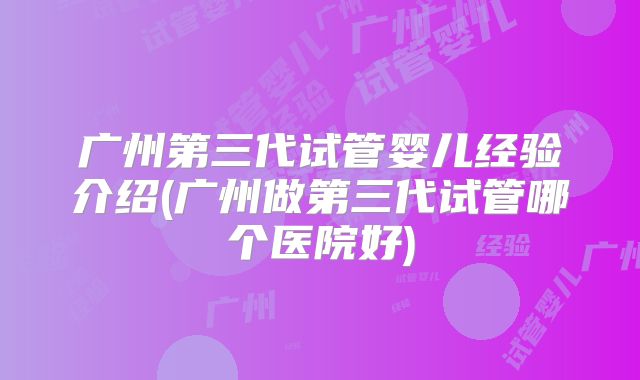 广州第三代试管婴儿经验介绍(广州做第三代试管哪个医院好)