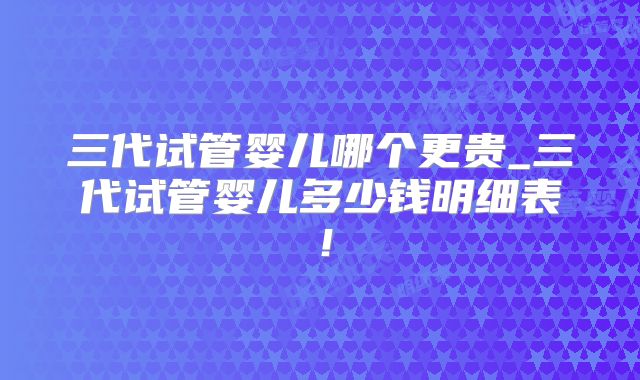 三代试管婴儿哪个更贵_三代试管婴儿多少钱明细表！
