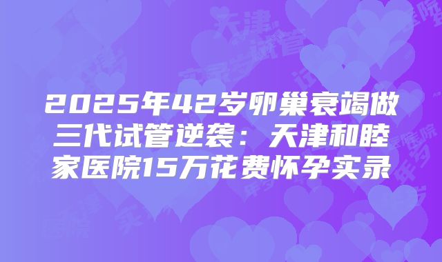 2025年42岁卵巢衰竭做三代试管逆袭：天津和睦家医院15万花费怀孕实录
