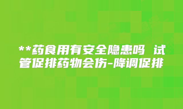 **药食用有安全隐患吗 试管促排药物会伤-降调促排