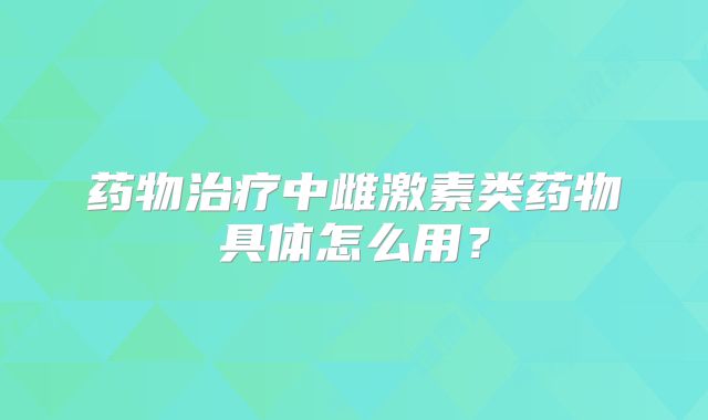 药物治疗中雌激素类药物具体怎么用？