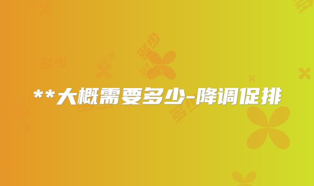 **大概需要多少-降调促排
