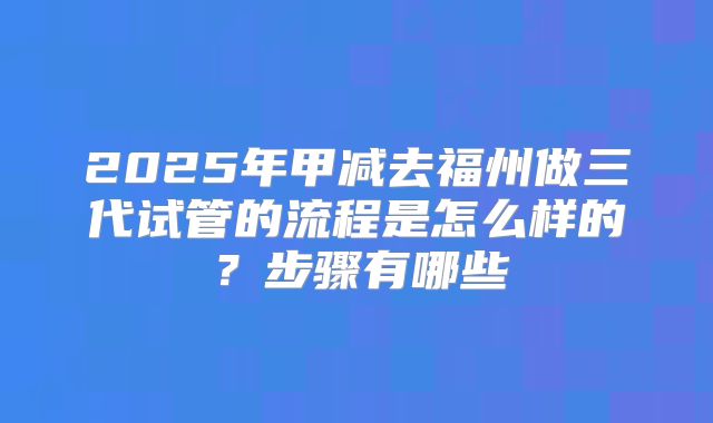 2025年甲减去福州做三代试管的流程是怎么样的?步骤有哪些