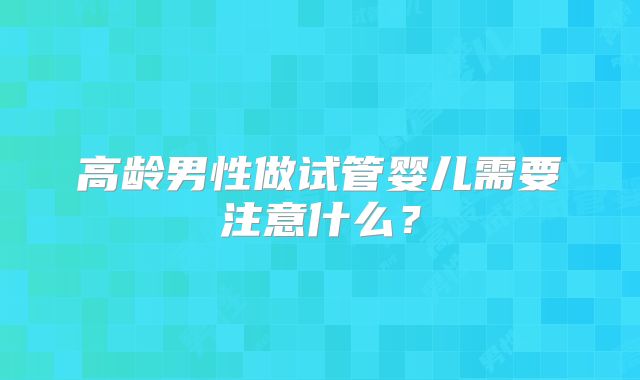 高龄男性做试管婴儿需要注意什么?