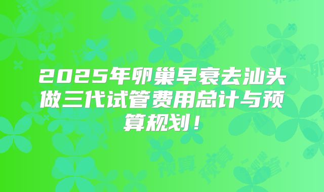 2025年卵巢早衰去汕头做三代试管费用总计与预算规划！