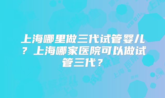 上海哪里做三代试管婴儿？上海哪家医院可以做试管三代？