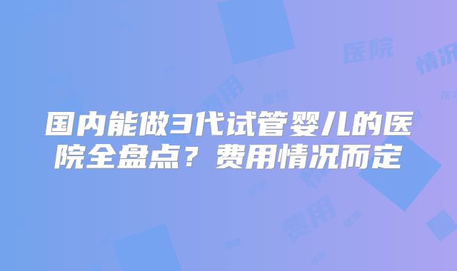 国内能做3代试管婴儿的医院全盘点?费用情况而定