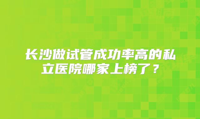 长沙做试管成功率高的私立医院哪家上榜了？
