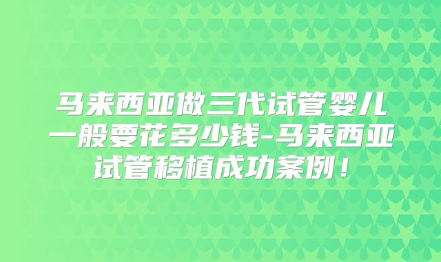马来西亚做三代试管婴儿一般要花多少钱-马来西亚试管移植成功案例！