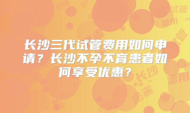 长沙三代试管费用如何申请？长沙不孕不育患者如何享受优惠？