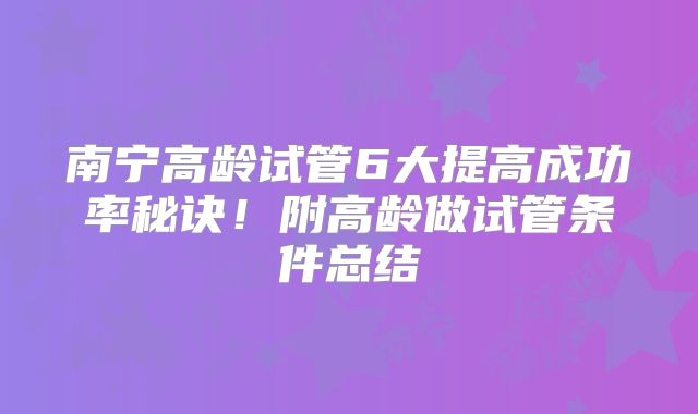 南宁高龄试管6大提高成功率秘诀！附高龄做试管条件总结