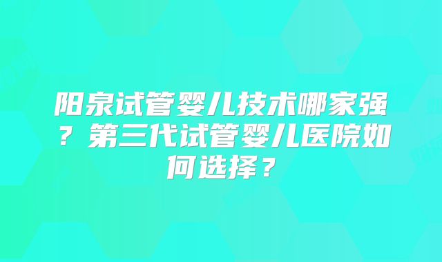 阳泉试管婴儿技术哪家强？第三代试管婴儿医院如何选择？