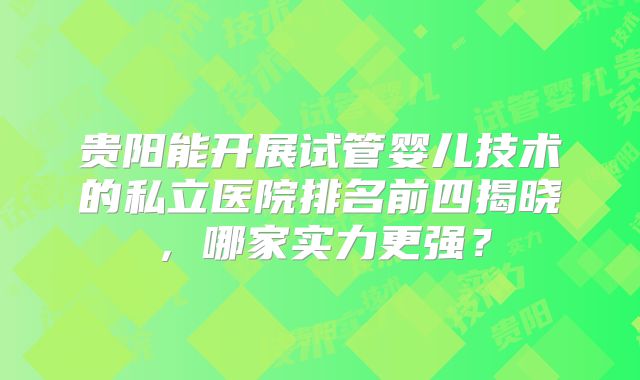 贵阳能开展试管婴儿技术的私立医院排名前四揭晓，哪家实力更强？