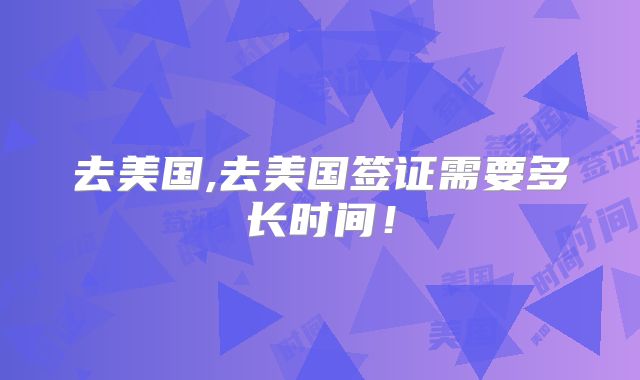 去美国,去美国签证需要多长时间!
