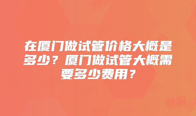 在厦门做试管价格大概是多少？厦门做试管大概需要多少费用？
