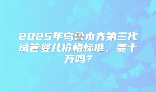 2025年乌鲁木齐第三代试管婴儿价格标准，要十万吗？