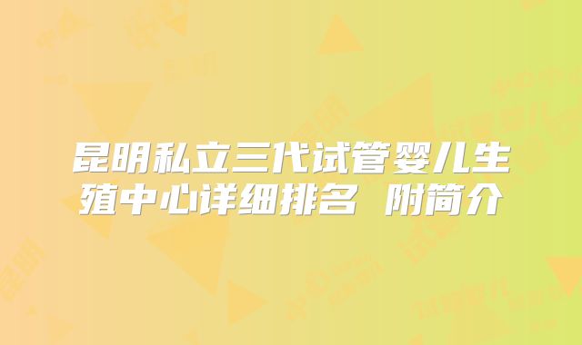 昆明私立三代试管婴儿生殖中心详细排名 附简介