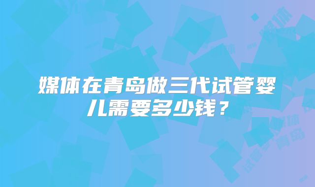 媒体在青岛做三代试管婴儿需要多少钱？