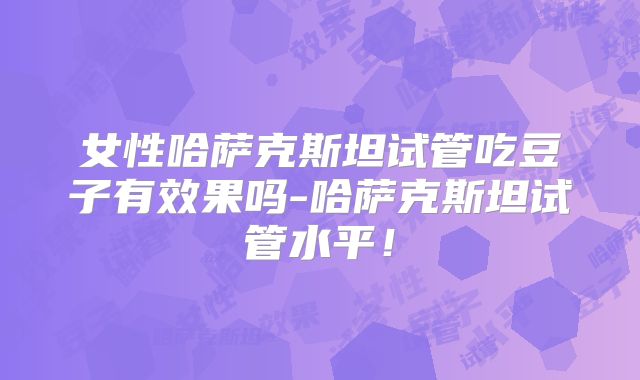 女性哈萨克斯坦试管吃豆子有效果吗-哈萨克斯坦试管水平！