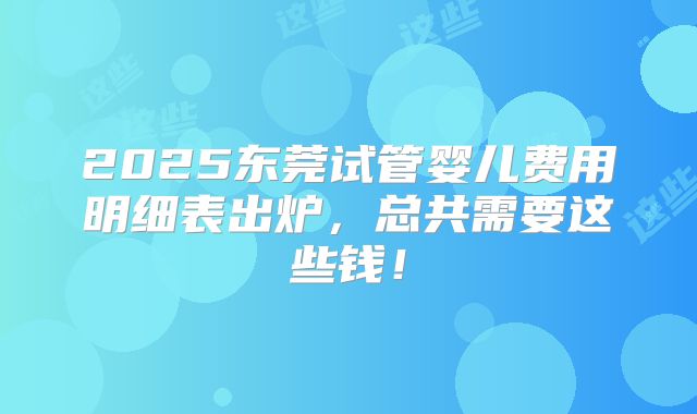 2025东莞试管婴儿费用明细表出炉，总共需要这些钱！