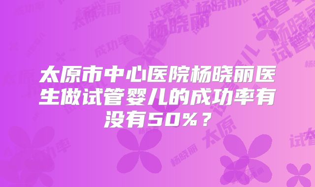 太原市中心医院杨晓丽医生做试管婴儿的成功率有没有50%？