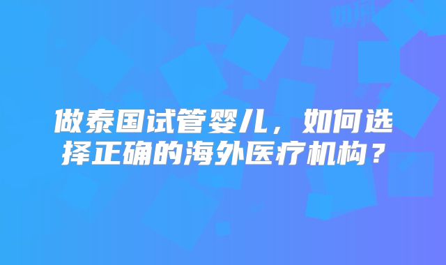 做泰国试管婴儿，如何选择正确的海外医疗机构？