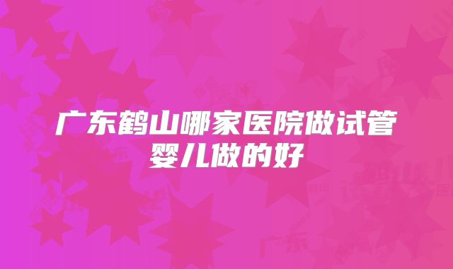 广东鹤山哪家医院做试管婴儿做的好