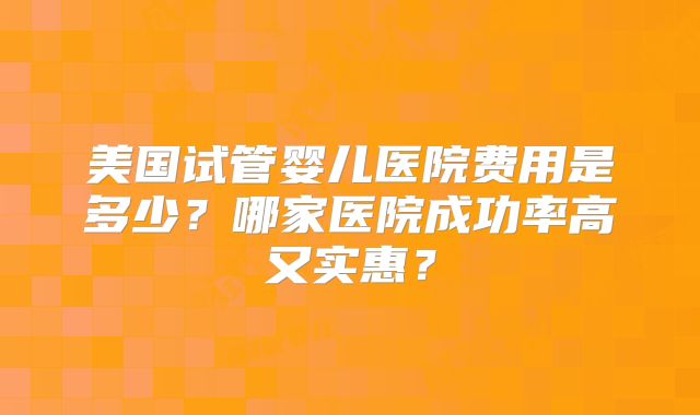 美国试管婴儿医院费用是多少？哪家医院成功率高又实惠？