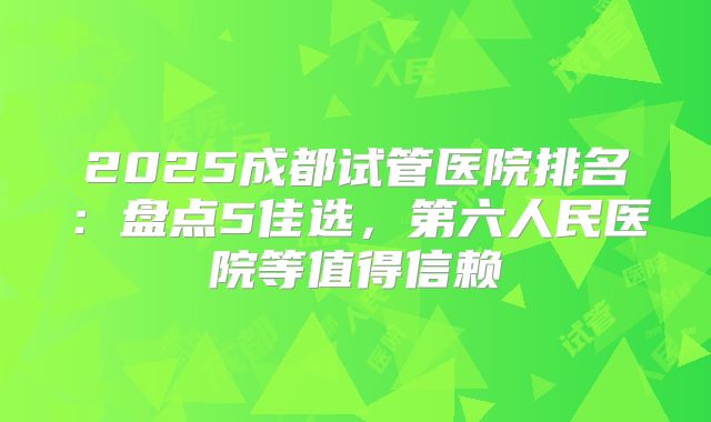 2025成都试管医院排名：盘点5佳选，第六人民医院等值得信赖