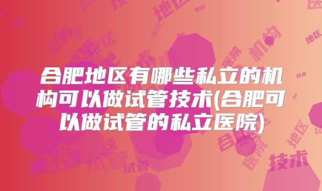 合肥地区有哪些私立的机构可以做试管技术(合肥可以做试管的私立医院)