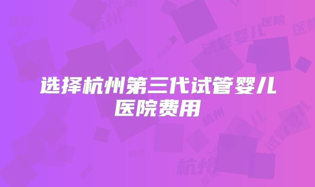 选择杭州第三代试管婴儿医院费用