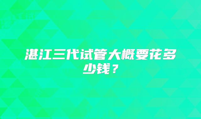 湛江三代试管大概要花多少钱?